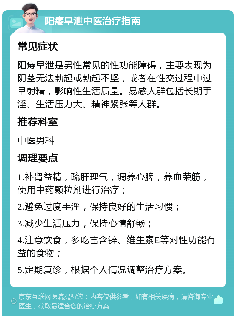 阳痿早泄中医治疗指南 常见症状 阳痿早泄是男性常见的性功能障碍，主要表现为阴茎无法勃起或勃起不坚，或者在性交过程中过早射精，影响性生活质量。易感人群包括长期手淫、生活压力大、精神紧张等人群。 推荐科室 中医男科 调理要点 1.补肾益精，疏肝理气，调养心脾，养血荣筋，使用中药颗粒剂进行治疗； 2.避免过度手淫，保持良好的生活习惯； 3.减少生活压力，保持心情舒畅； 4.注意饮食，多吃富含锌、维生素E等对性功能有益的食物； 5.定期复诊，根据个人情况调整治疗方案。