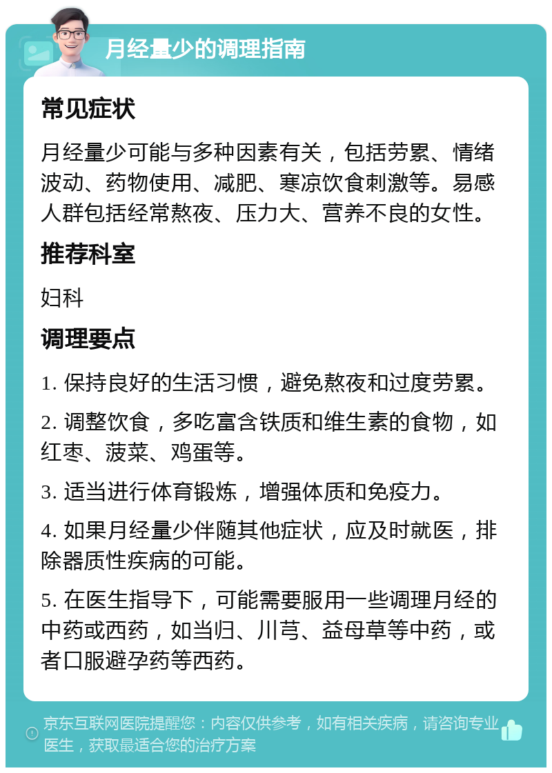 月经量少的调理指南 常见症状 月经量少可能与多种因素有关，包括劳累、情绪波动、药物使用、减肥、寒凉饮食刺激等。易感人群包括经常熬夜、压力大、营养不良的女性。 推荐科室 妇科 调理要点 1. 保持良好的生活习惯，避免熬夜和过度劳累。 2. 调整饮食，多吃富含铁质和维生素的食物，如红枣、菠菜、鸡蛋等。 3. 适当进行体育锻炼，增强体质和免疫力。 4. 如果月经量少伴随其他症状，应及时就医，排除器质性疾病的可能。 5. 在医生指导下，可能需要服用一些调理月经的中药或西药，如当归、川芎、益母草等中药，或者口服避孕药等西药。