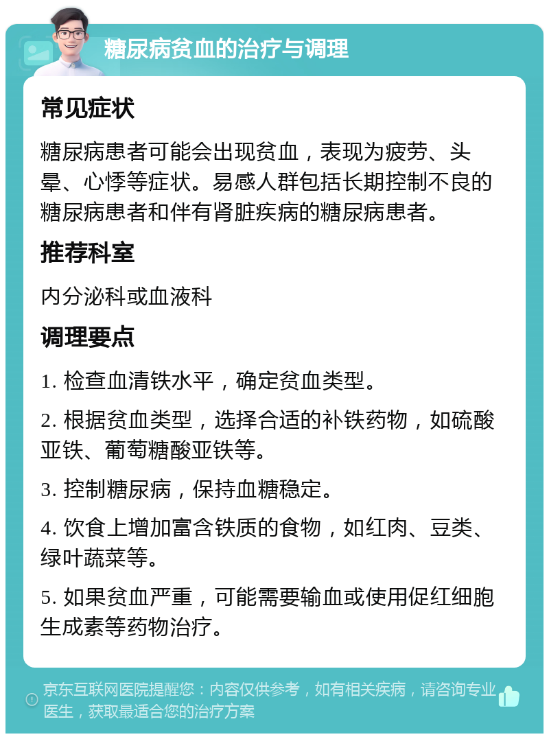 糖尿病贫血的治疗与调理 常见症状 糖尿病患者可能会出现贫血，表现为疲劳、头晕、心悸等症状。易感人群包括长期控制不良的糖尿病患者和伴有肾脏疾病的糖尿病患者。 推荐科室 内分泌科或血液科 调理要点 1. 检查血清铁水平，确定贫血类型。 2. 根据贫血类型，选择合适的补铁药物，如硫酸亚铁、葡萄糖酸亚铁等。 3. 控制糖尿病，保持血糖稳定。 4. 饮食上增加富含铁质的食物，如红肉、豆类、绿叶蔬菜等。 5. 如果贫血严重，可能需要输血或使用促红细胞生成素等药物治疗。