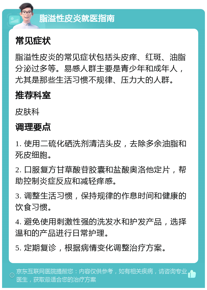 脂溢性皮炎就医指南 常见症状 脂溢性皮炎的常见症状包括头皮痒、红斑、油脂分泌过多等。易感人群主要是青少年和成年人，尤其是那些生活习惯不规律、压力大的人群。 推荐科室 皮肤科 调理要点 1. 使用二硫化硒洗剂清洁头皮，去除多余油脂和死皮细胞。 2. 口服复方甘草酸苷胶囊和盐酸奥洛他定片，帮助控制炎症反应和减轻痒感。 3. 调整生活习惯，保持规律的作息时间和健康的饮食习惯。 4. 避免使用刺激性强的洗发水和护发产品，选择温和的产品进行日常护理。 5. 定期复诊，根据病情变化调整治疗方案。