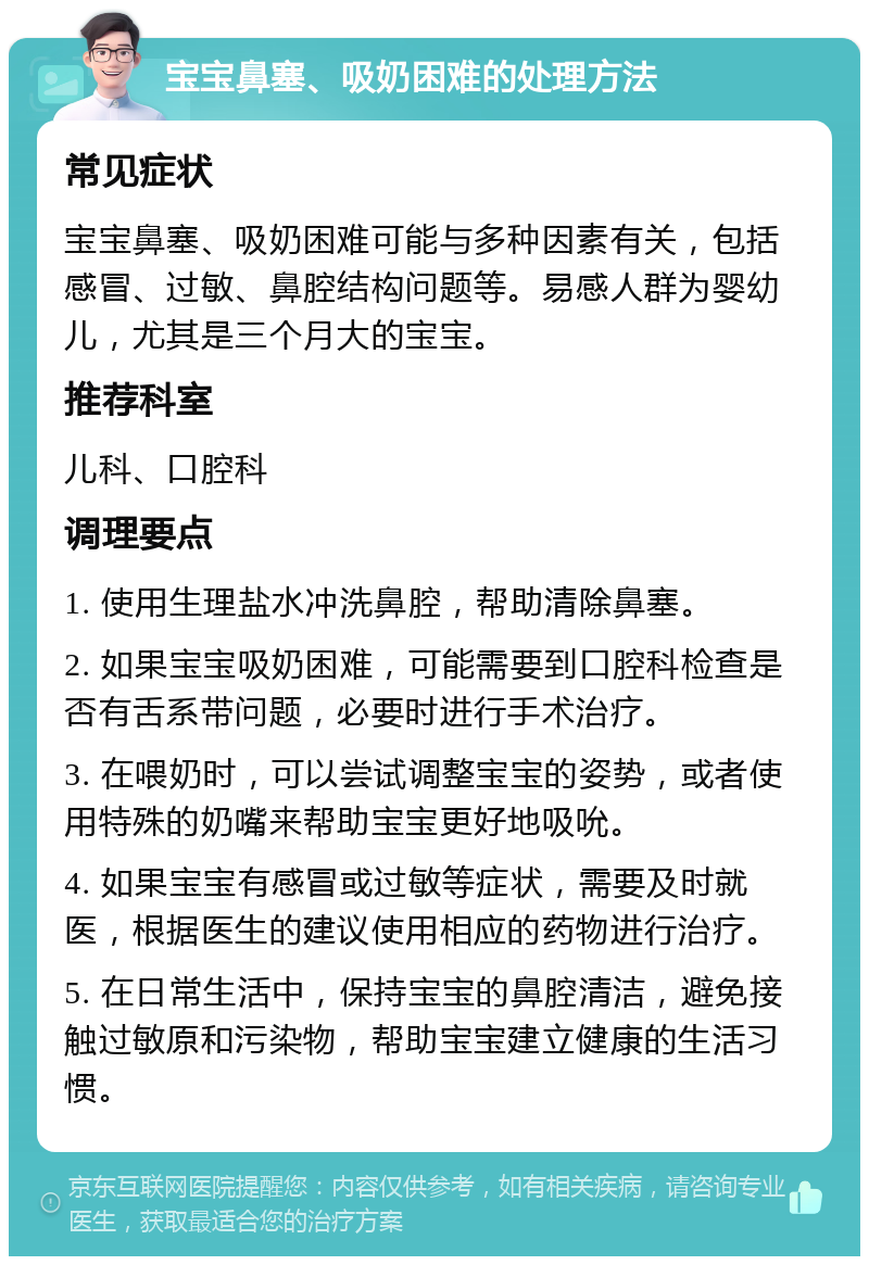 宝宝鼻塞、吸奶困难的处理方法 常见症状 宝宝鼻塞、吸奶困难可能与多种因素有关，包括感冒、过敏、鼻腔结构问题等。易感人群为婴幼儿，尤其是三个月大的宝宝。 推荐科室 儿科、口腔科 调理要点 1. 使用生理盐水冲洗鼻腔，帮助清除鼻塞。 2. 如果宝宝吸奶困难，可能需要到口腔科检查是否有舌系带问题，必要时进行手术治疗。 3. 在喂奶时，可以尝试调整宝宝的姿势，或者使用特殊的奶嘴来帮助宝宝更好地吸吮。 4. 如果宝宝有感冒或过敏等症状，需要及时就医，根据医生的建议使用相应的药物进行治疗。 5. 在日常生活中，保持宝宝的鼻腔清洁，避免接触过敏原和污染物，帮助宝宝建立健康的生活习惯。