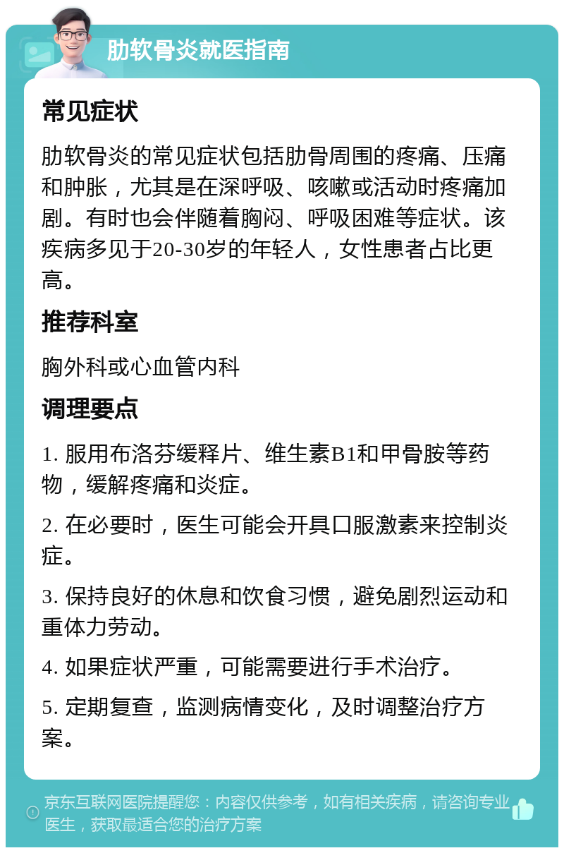 肋软骨炎就医指南 常见症状 肋软骨炎的常见症状包括肋骨周围的疼痛、压痛和肿胀，尤其是在深呼吸、咳嗽或活动时疼痛加剧。有时也会伴随着胸闷、呼吸困难等症状。该疾病多见于20-30岁的年轻人，女性患者占比更高。 推荐科室 胸外科或心血管内科 调理要点 1. 服用布洛芬缓释片、维生素B1和甲骨胺等药物，缓解疼痛和炎症。 2. 在必要时，医生可能会开具口服激素来控制炎症。 3. 保持良好的休息和饮食习惯，避免剧烈运动和重体力劳动。 4. 如果症状严重，可能需要进行手术治疗。 5. 定期复查，监测病情变化，及时调整治疗方案。