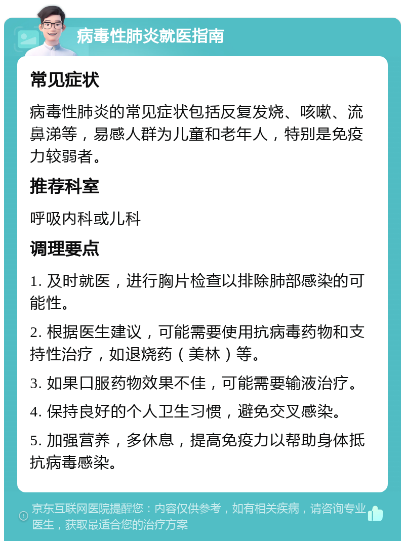 病毒性肺炎就医指南 常见症状 病毒性肺炎的常见症状包括反复发烧、咳嗽、流鼻涕等，易感人群为儿童和老年人，特别是免疫力较弱者。 推荐科室 呼吸内科或儿科 调理要点 1. 及时就医，进行胸片检查以排除肺部感染的可能性。 2. 根据医生建议，可能需要使用抗病毒药物和支持性治疗，如退烧药（美林）等。 3. 如果口服药物效果不佳，可能需要输液治疗。 4. 保持良好的个人卫生习惯，避免交叉感染。 5. 加强营养，多休息，提高免疫力以帮助身体抵抗病毒感染。