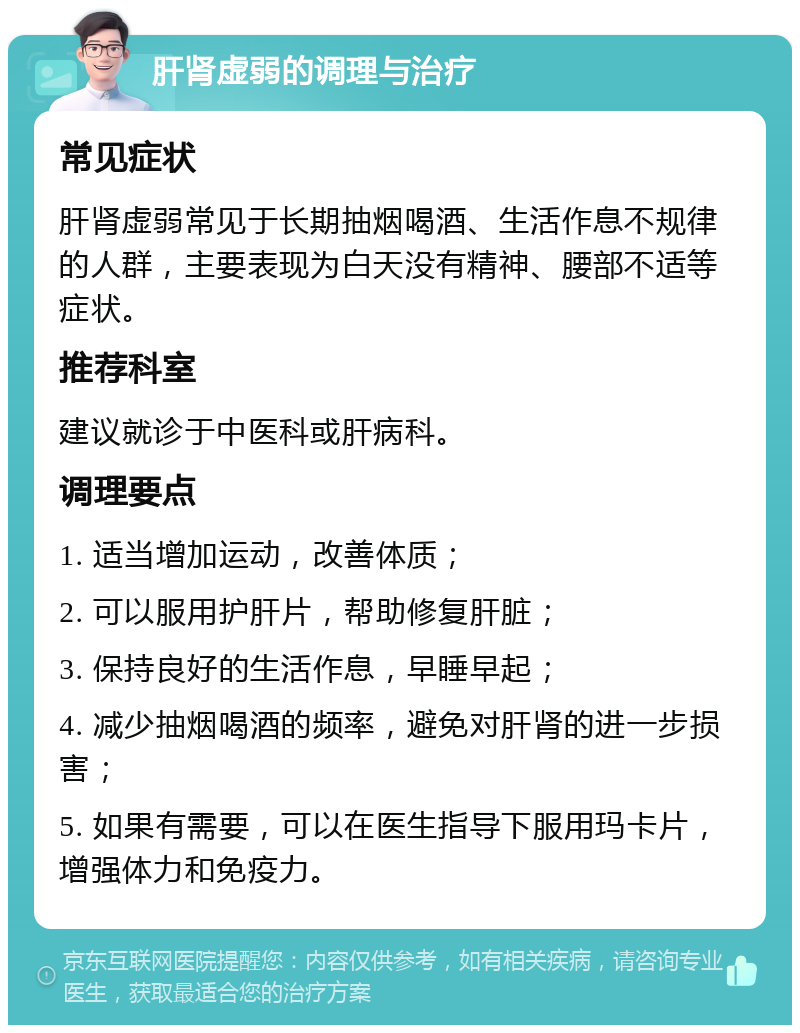 肝肾虚弱的调理与治疗 常见症状 肝肾虚弱常见于长期抽烟喝酒、生活作息不规律的人群，主要表现为白天没有精神、腰部不适等症状。 推荐科室 建议就诊于中医科或肝病科。 调理要点 1. 适当增加运动，改善体质； 2. 可以服用护肝片，帮助修复肝脏； 3. 保持良好的生活作息，早睡早起； 4. 减少抽烟喝酒的频率，避免对肝肾的进一步损害； 5. 如果有需要，可以在医生指导下服用玛卡片，增强体力和免疫力。