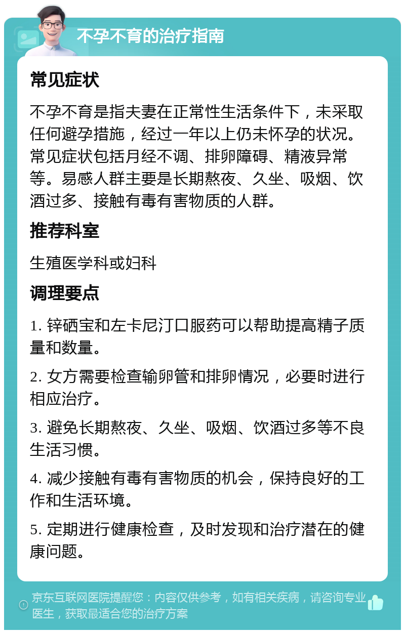 不孕不育的治疗指南 常见症状 不孕不育是指夫妻在正常性生活条件下，未采取任何避孕措施，经过一年以上仍未怀孕的状况。常见症状包括月经不调、排卵障碍、精液异常等。易感人群主要是长期熬夜、久坐、吸烟、饮酒过多、接触有毒有害物质的人群。 推荐科室 生殖医学科或妇科 调理要点 1. 锌硒宝和左卡尼汀口服药可以帮助提高精子质量和数量。 2. 女方需要检查输卵管和排卵情况，必要时进行相应治疗。 3. 避免长期熬夜、久坐、吸烟、饮酒过多等不良生活习惯。 4. 减少接触有毒有害物质的机会，保持良好的工作和生活环境。 5. 定期进行健康检查，及时发现和治疗潜在的健康问题。