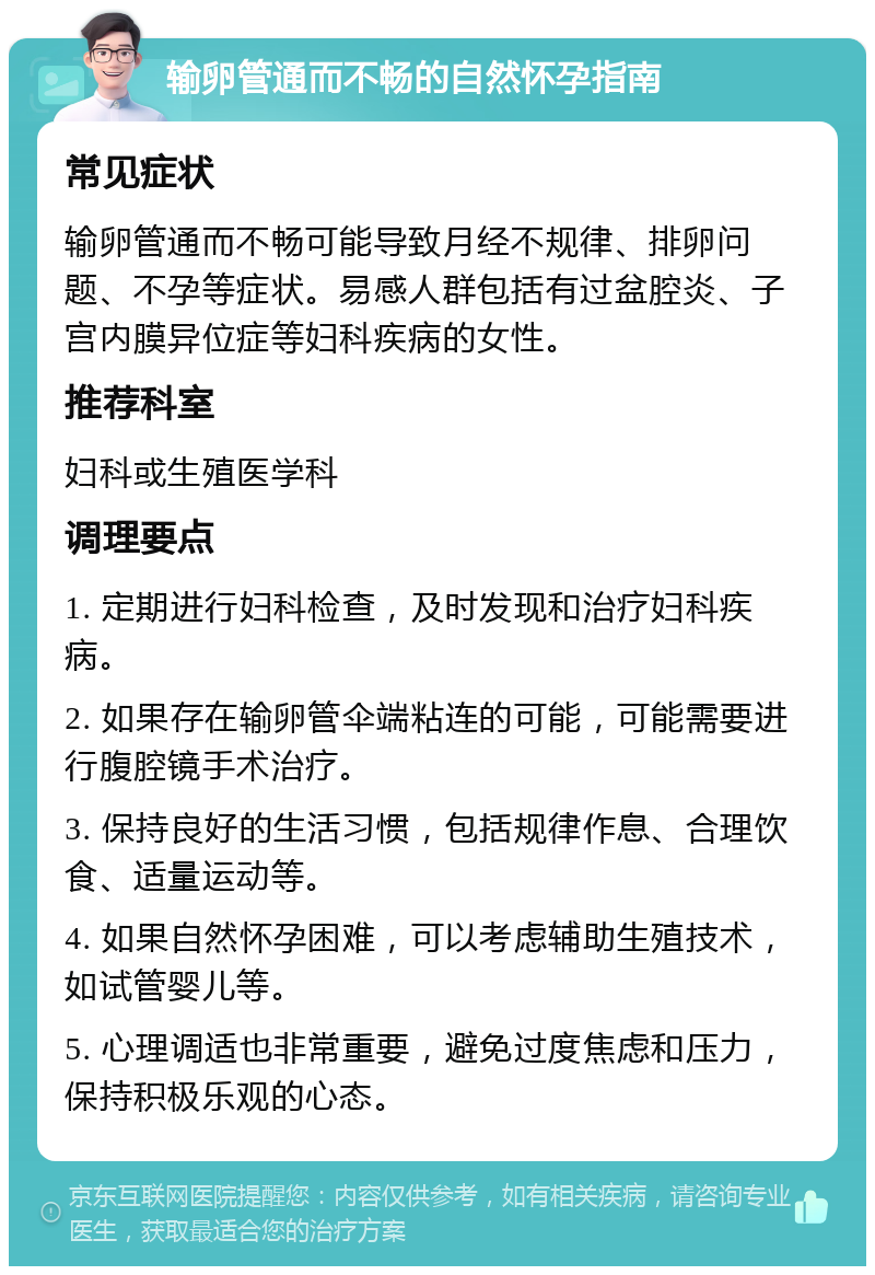 输卵管通而不畅的自然怀孕指南 常见症状 输卵管通而不畅可能导致月经不规律、排卵问题、不孕等症状。易感人群包括有过盆腔炎、子宫内膜异位症等妇科疾病的女性。 推荐科室 妇科或生殖医学科 调理要点 1. 定期进行妇科检查，及时发现和治疗妇科疾病。 2. 如果存在输卵管伞端粘连的可能，可能需要进行腹腔镜手术治疗。 3. 保持良好的生活习惯，包括规律作息、合理饮食、适量运动等。 4. 如果自然怀孕困难，可以考虑辅助生殖技术，如试管婴儿等。 5. 心理调适也非常重要，避免过度焦虑和压力，保持积极乐观的心态。