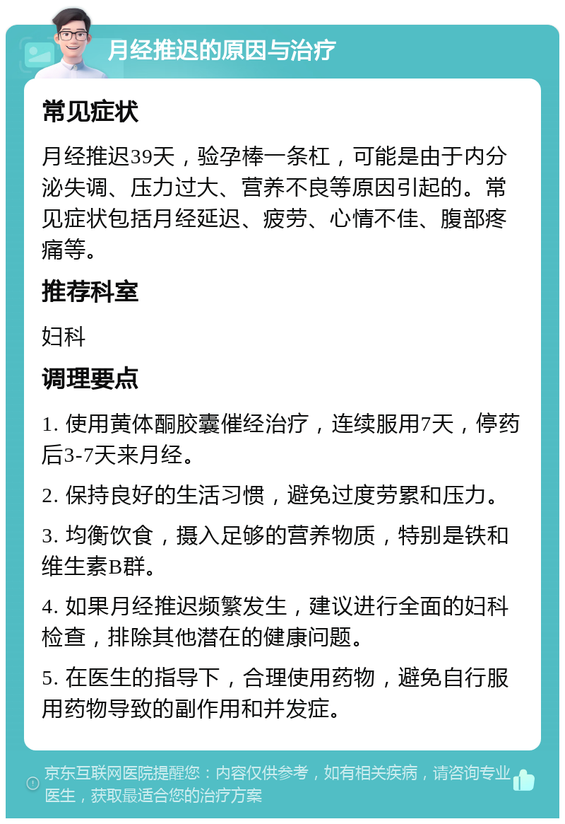 月经推迟的原因与治疗 常见症状 月经推迟39天，验孕棒一条杠，可能是由于内分泌失调、压力过大、营养不良等原因引起的。常见症状包括月经延迟、疲劳、心情不佳、腹部疼痛等。 推荐科室 妇科 调理要点 1. 使用黄体酮胶囊催经治疗，连续服用7天，停药后3-7天来月经。 2. 保持良好的生活习惯，避免过度劳累和压力。 3. 均衡饮食，摄入足够的营养物质，特别是铁和维生素B群。 4. 如果月经推迟频繁发生，建议进行全面的妇科检查，排除其他潜在的健康问题。 5. 在医生的指导下，合理使用药物，避免自行服用药物导致的副作用和并发症。