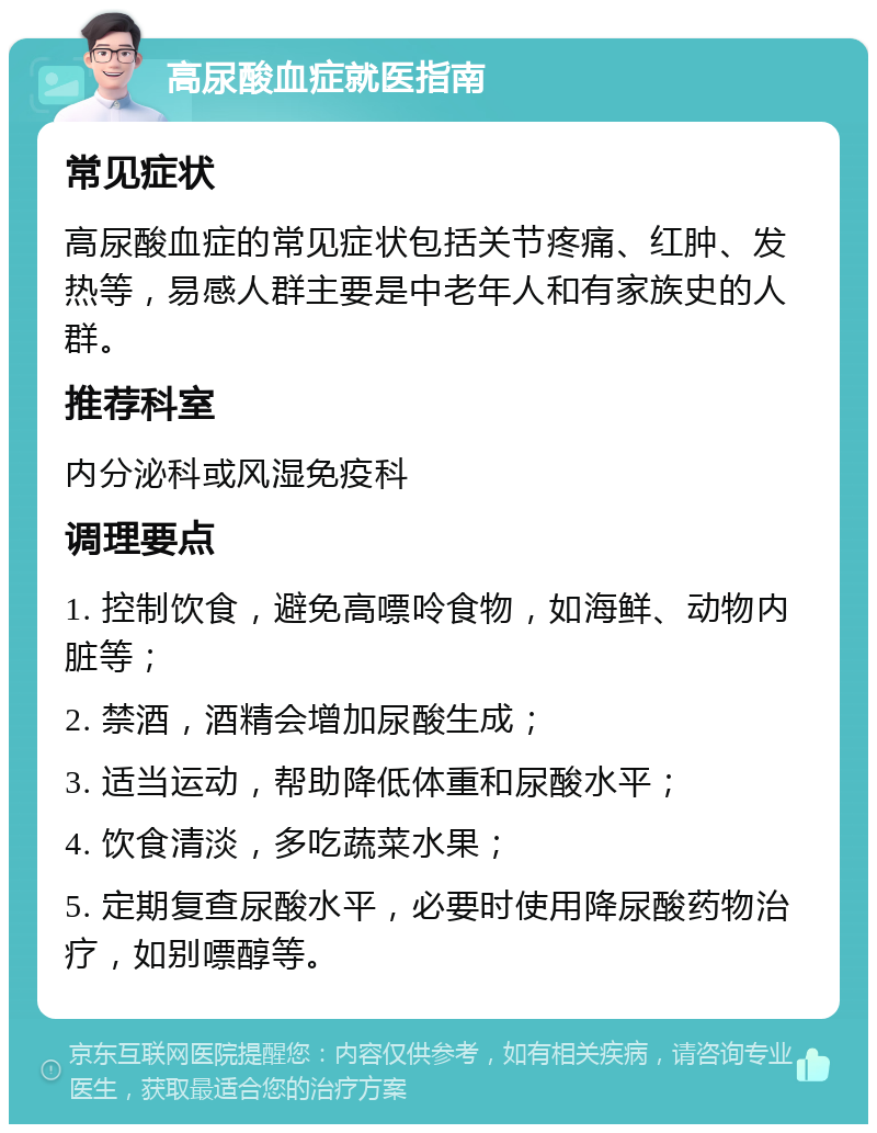 高尿酸血症就医指南 常见症状 高尿酸血症的常见症状包括关节疼痛、红肿、发热等，易感人群主要是中老年人和有家族史的人群。 推荐科室 内分泌科或风湿免疫科 调理要点 1. 控制饮食，避免高嘌呤食物，如海鲜、动物内脏等； 2. 禁酒，酒精会增加尿酸生成； 3. 适当运动，帮助降低体重和尿酸水平； 4. 饮食清淡，多吃蔬菜水果； 5. 定期复查尿酸水平，必要时使用降尿酸药物治疗，如别嘌醇等。