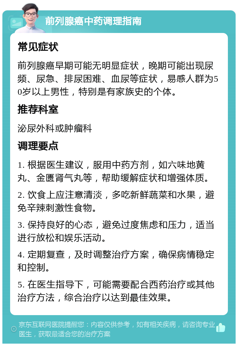 前列腺癌中药调理指南 常见症状 前列腺癌早期可能无明显症状，晚期可能出现尿频、尿急、排尿困难、血尿等症状，易感人群为50岁以上男性，特别是有家族史的个体。 推荐科室 泌尿外科或肿瘤科 调理要点 1. 根据医生建议，服用中药方剂，如六味地黄丸、金匮肾气丸等，帮助缓解症状和增强体质。 2. 饮食上应注意清淡，多吃新鲜蔬菜和水果，避免辛辣刺激性食物。 3. 保持良好的心态，避免过度焦虑和压力，适当进行放松和娱乐活动。 4. 定期复查，及时调整治疗方案，确保病情稳定和控制。 5. 在医生指导下，可能需要配合西药治疗或其他治疗方法，综合治疗以达到最佳效果。