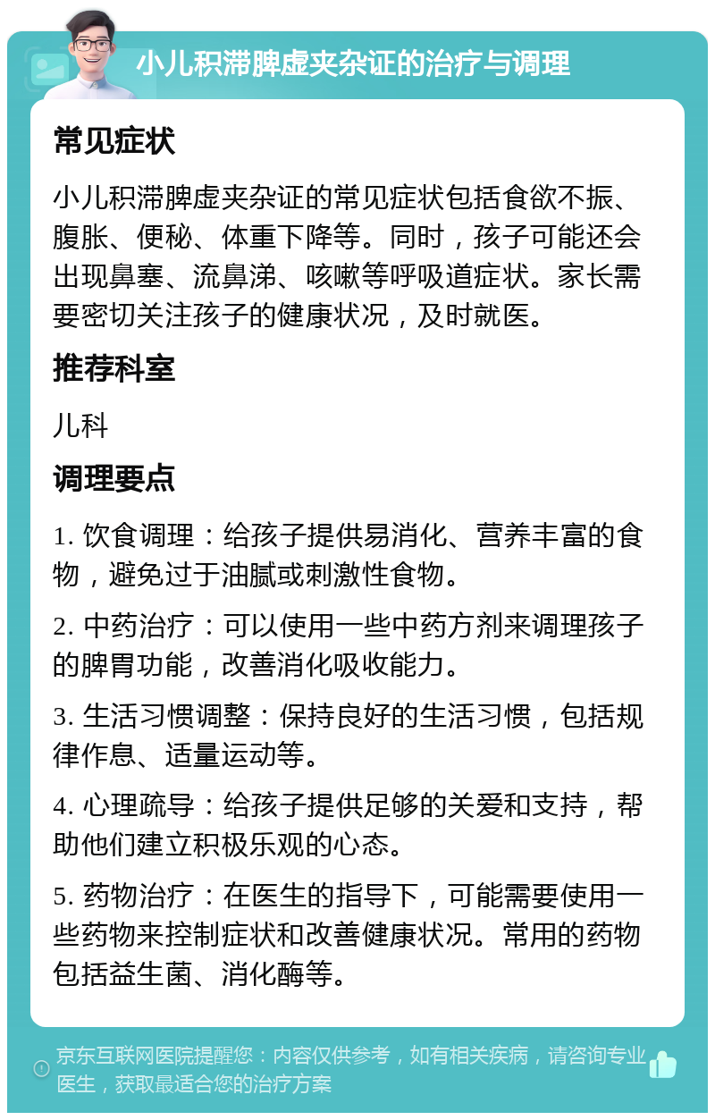 小儿积滞脾虚夹杂证的治疗与调理 常见症状 小儿积滞脾虚夹杂证的常见症状包括食欲不振、腹胀、便秘、体重下降等。同时，孩子可能还会出现鼻塞、流鼻涕、咳嗽等呼吸道症状。家长需要密切关注孩子的健康状况，及时就医。 推荐科室 儿科 调理要点 1. 饮食调理：给孩子提供易消化、营养丰富的食物，避免过于油腻或刺激性食物。 2. 中药治疗：可以使用一些中药方剂来调理孩子的脾胃功能，改善消化吸收能力。 3. 生活习惯调整：保持良好的生活习惯，包括规律作息、适量运动等。 4. 心理疏导：给孩子提供足够的关爱和支持，帮助他们建立积极乐观的心态。 5. 药物治疗：在医生的指导下，可能需要使用一些药物来控制症状和改善健康状况。常用的药物包括益生菌、消化酶等。