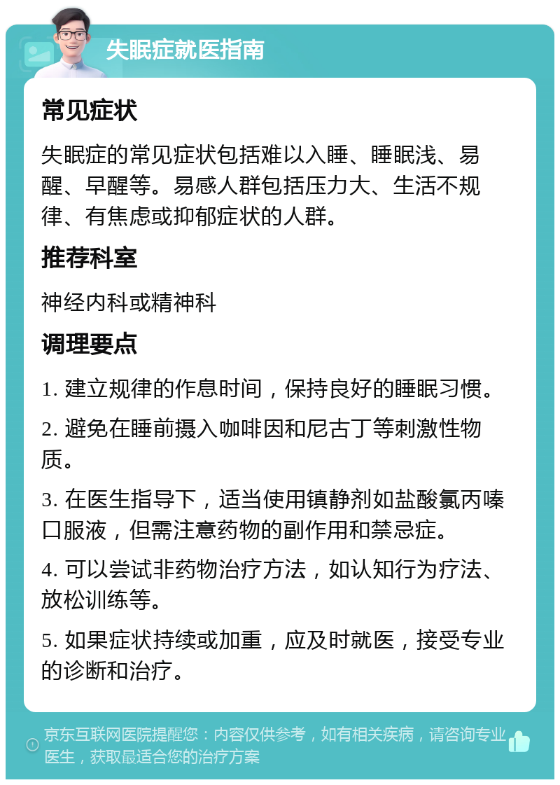 失眠症就医指南 常见症状 失眠症的常见症状包括难以入睡、睡眠浅、易醒、早醒等。易感人群包括压力大、生活不规律、有焦虑或抑郁症状的人群。 推荐科室 神经内科或精神科 调理要点 1. 建立规律的作息时间，保持良好的睡眠习惯。 2. 避免在睡前摄入咖啡因和尼古丁等刺激性物质。 3. 在医生指导下，适当使用镇静剂如盐酸氯丙嗪口服液，但需注意药物的副作用和禁忌症。 4. 可以尝试非药物治疗方法，如认知行为疗法、放松训练等。 5. 如果症状持续或加重，应及时就医，接受专业的诊断和治疗。