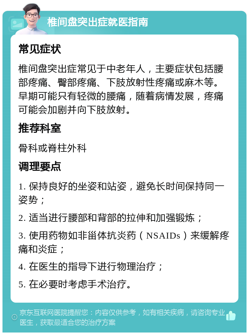 椎间盘突出症就医指南 常见症状 椎间盘突出症常见于中老年人，主要症状包括腰部疼痛、臀部疼痛、下肢放射性疼痛或麻木等。早期可能只有轻微的腰痛，随着病情发展，疼痛可能会加剧并向下肢放射。 推荐科室 骨科或脊柱外科 调理要点 1. 保持良好的坐姿和站姿，避免长时间保持同一姿势； 2. 适当进行腰部和背部的拉伸和加强锻炼； 3. 使用药物如非甾体抗炎药（NSAIDs）来缓解疼痛和炎症； 4. 在医生的指导下进行物理治疗； 5. 在必要时考虑手术治疗。