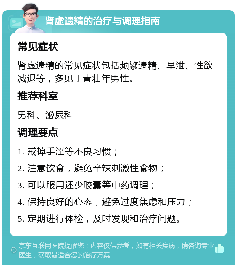 肾虚遗精的治疗与调理指南 常见症状 肾虚遗精的常见症状包括频繁遗精、早泄、性欲减退等，多见于青壮年男性。 推荐科室 男科、泌尿科 调理要点 1. 戒掉手淫等不良习惯； 2. 注意饮食，避免辛辣刺激性食物； 3. 可以服用还少胶囊等中药调理； 4. 保持良好的心态，避免过度焦虑和压力； 5. 定期进行体检，及时发现和治疗问题。