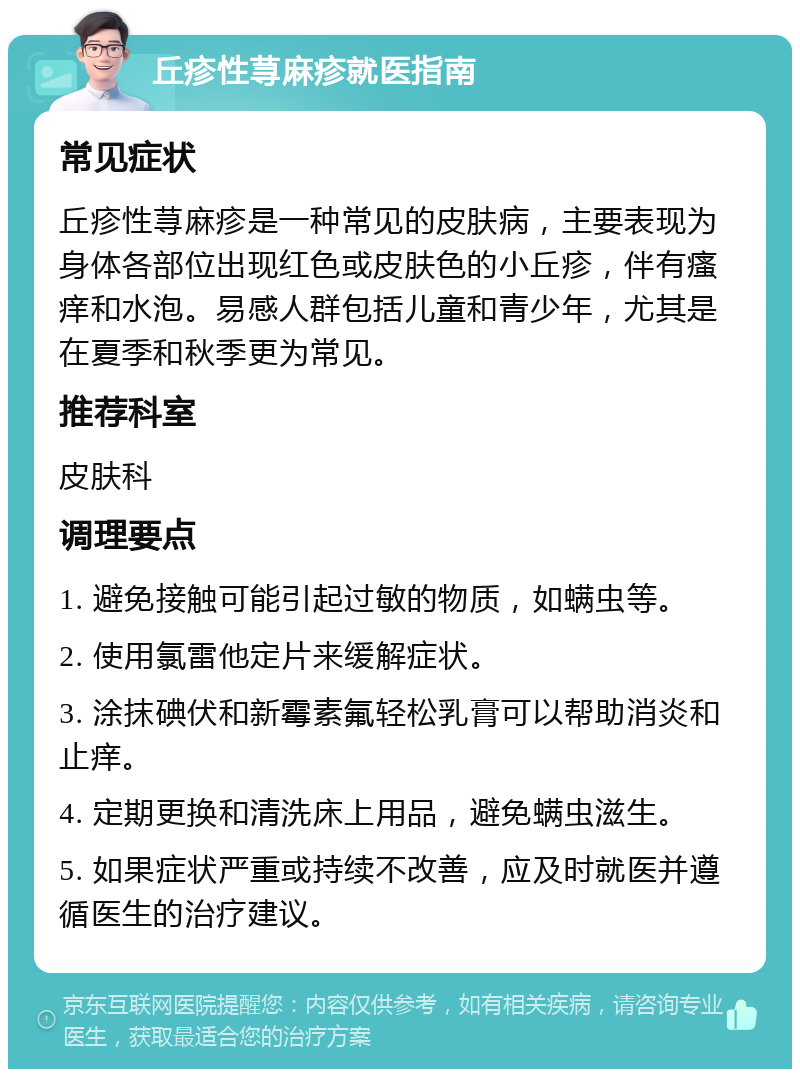 丘疹性荨麻疹就医指南 常见症状 丘疹性荨麻疹是一种常见的皮肤病，主要表现为身体各部位出现红色或皮肤色的小丘疹，伴有瘙痒和水泡。易感人群包括儿童和青少年，尤其是在夏季和秋季更为常见。 推荐科室 皮肤科 调理要点 1. 避免接触可能引起过敏的物质，如螨虫等。 2. 使用氯雷他定片来缓解症状。 3. 涂抹碘伏和新霉素氟轻松乳膏可以帮助消炎和止痒。 4. 定期更换和清洗床上用品，避免螨虫滋生。 5. 如果症状严重或持续不改善，应及时就医并遵循医生的治疗建议。