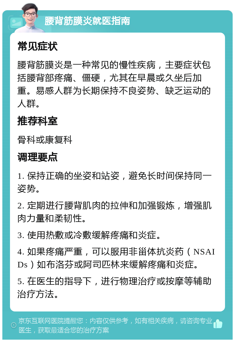 腰背筋膜炎就医指南 常见症状 腰背筋膜炎是一种常见的慢性疾病，主要症状包括腰背部疼痛、僵硬，尤其在早晨或久坐后加重。易感人群为长期保持不良姿势、缺乏运动的人群。 推荐科室 骨科或康复科 调理要点 1. 保持正确的坐姿和站姿，避免长时间保持同一姿势。 2. 定期进行腰背肌肉的拉伸和加强锻炼，增强肌肉力量和柔韧性。 3. 使用热敷或冷敷缓解疼痛和炎症。 4. 如果疼痛严重，可以服用非甾体抗炎药（NSAIDs）如布洛芬或阿司匹林来缓解疼痛和炎症。 5. 在医生的指导下，进行物理治疗或按摩等辅助治疗方法。