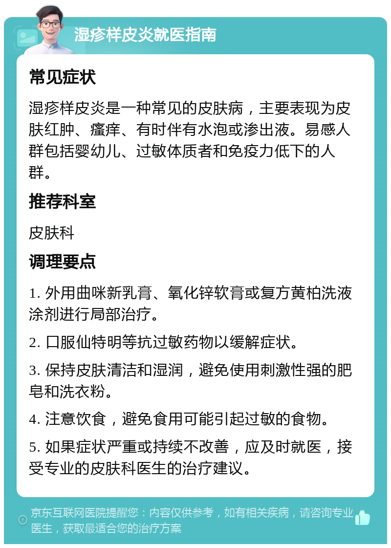 湿疹样皮炎就医指南 常见症状 湿疹样皮炎是一种常见的皮肤病，主要表现为皮肤红肿、瘙痒、有时伴有水泡或渗出液。易感人群包括婴幼儿、过敏体质者和免疫力低下的人群。 推荐科室 皮肤科 调理要点 1. 外用曲咪新乳膏、氧化锌软膏或复方黄柏洗液涂剂进行局部治疗。 2. 口服仙特明等抗过敏药物以缓解症状。 3. 保持皮肤清洁和湿润，避免使用刺激性强的肥皂和洗衣粉。 4. 注意饮食，避免食用可能引起过敏的食物。 5. 如果症状严重或持续不改善，应及时就医，接受专业的皮肤科医生的治疗建议。