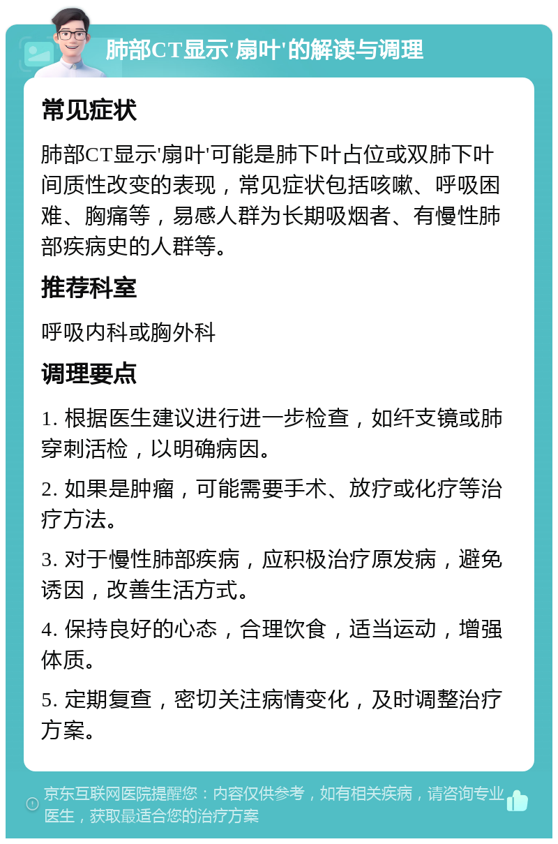 肺部CT显示'扇叶'的解读与调理 常见症状 肺部CT显示'扇叶'可能是肺下叶占位或双肺下叶间质性改变的表现，常见症状包括咳嗽、呼吸困难、胸痛等，易感人群为长期吸烟者、有慢性肺部疾病史的人群等。 推荐科室 呼吸内科或胸外科 调理要点 1. 根据医生建议进行进一步检查，如纤支镜或肺穿刺活检，以明确病因。 2. 如果是肿瘤，可能需要手术、放疗或化疗等治疗方法。 3. 对于慢性肺部疾病，应积极治疗原发病，避免诱因，改善生活方式。 4. 保持良好的心态，合理饮食，适当运动，增强体质。 5. 定期复查，密切关注病情变化，及时调整治疗方案。