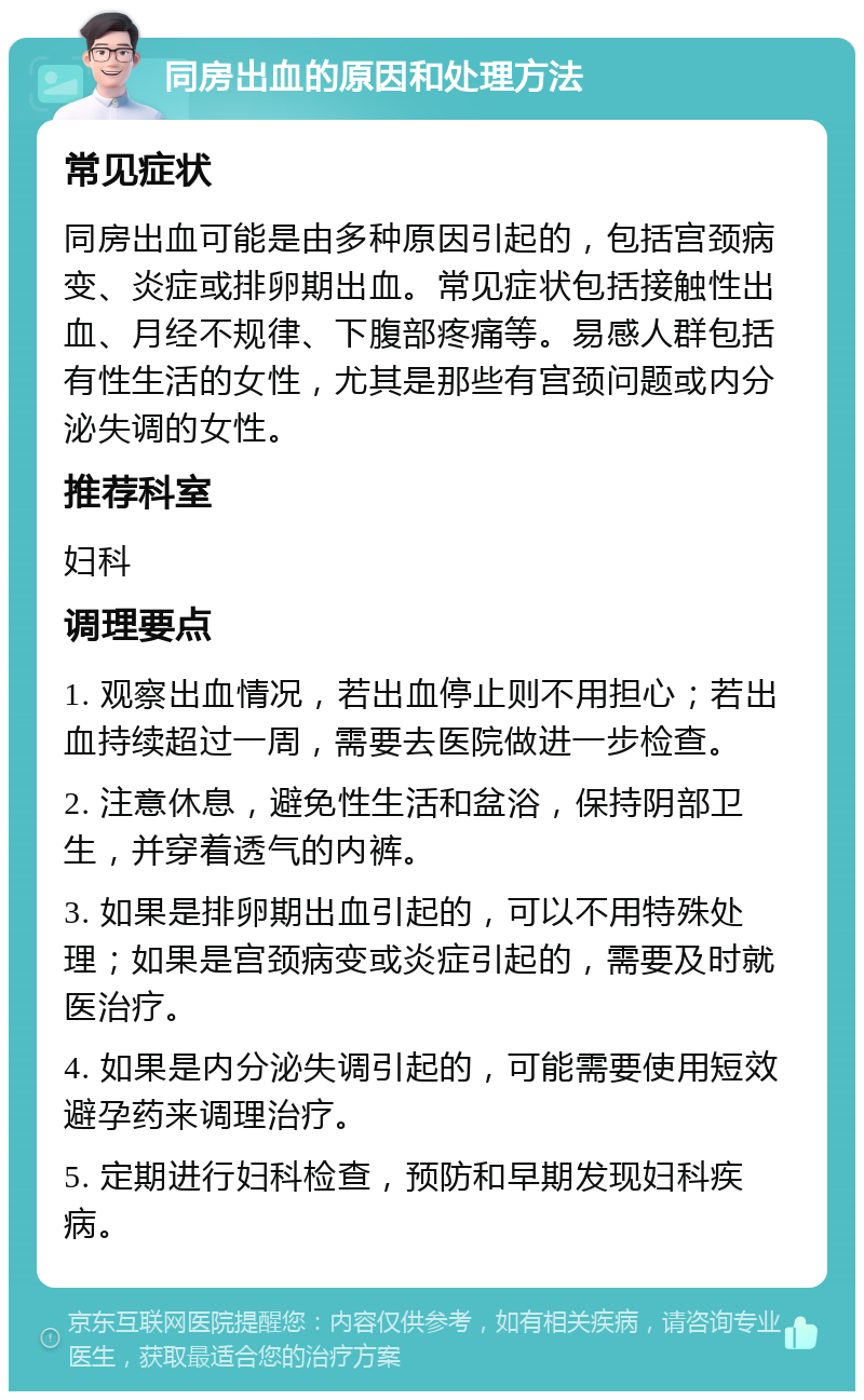 同房出血的原因和处理方法 常见症状 同房出血可能是由多种原因引起的，包括宫颈病变、炎症或排卵期出血。常见症状包括接触性出血、月经不规律、下腹部疼痛等。易感人群包括有性生活的女性，尤其是那些有宫颈问题或内分泌失调的女性。 推荐科室 妇科 调理要点 1. 观察出血情况，若出血停止则不用担心；若出血持续超过一周，需要去医院做进一步检查。 2. 注意休息，避免性生活和盆浴，保持阴部卫生，并穿着透气的内裤。 3. 如果是排卵期出血引起的，可以不用特殊处理；如果是宫颈病变或炎症引起的，需要及时就医治疗。 4. 如果是内分泌失调引起的，可能需要使用短效避孕药来调理治疗。 5. 定期进行妇科检查，预防和早期发现妇科疾病。