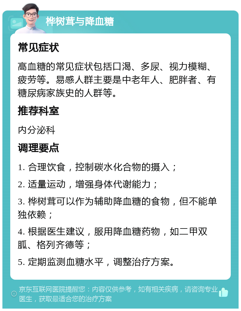 桦树茸与降血糖 常见症状 高血糖的常见症状包括口渴、多尿、视力模糊、疲劳等。易感人群主要是中老年人、肥胖者、有糖尿病家族史的人群等。 推荐科室 内分泌科 调理要点 1. 合理饮食，控制碳水化合物的摄入； 2. 适量运动，增强身体代谢能力； 3. 桦树茸可以作为辅助降血糖的食物，但不能单独依赖； 4. 根据医生建议，服用降血糖药物，如二甲双胍、格列齐德等； 5. 定期监测血糖水平，调整治疗方案。