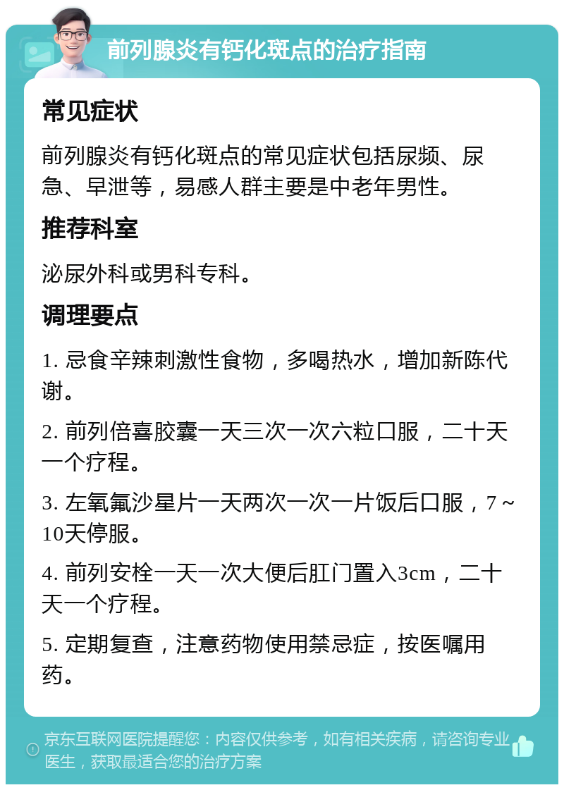 前列腺炎有钙化斑点的治疗指南 常见症状 前列腺炎有钙化斑点的常见症状包括尿频、尿急、早泄等，易感人群主要是中老年男性。 推荐科室 泌尿外科或男科专科。 调理要点 1. 忌食辛辣刺激性食物，多喝热水，增加新陈代谢。 2. 前列倍喜胶囊一天三次一次六粒口服，二十天一个疗程。 3. 左氧氟沙星片一天两次一次一片饭后口服，7～10天停服。 4. 前列安栓一天一次大便后肛门置入3cm，二十天一个疗程。 5. 定期复查，注意药物使用禁忌症，按医嘱用药。