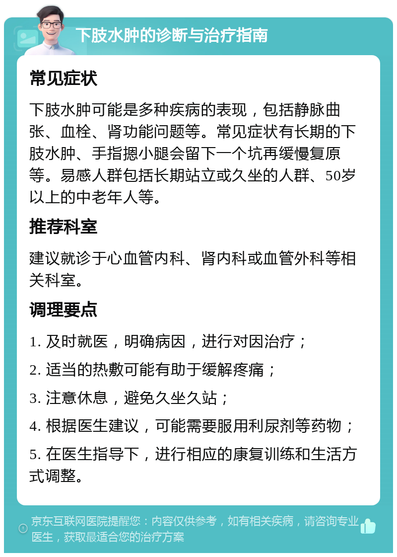 下肢水肿的诊断与治疗指南 常见症状 下肢水肿可能是多种疾病的表现，包括静脉曲张、血栓、肾功能问题等。常见症状有长期的下肢水肿、手指摁小腿会留下一个坑再缓慢复原等。易感人群包括长期站立或久坐的人群、50岁以上的中老年人等。 推荐科室 建议就诊于心血管内科、肾内科或血管外科等相关科室。 调理要点 1. 及时就医，明确病因，进行对因治疗； 2. 适当的热敷可能有助于缓解疼痛； 3. 注意休息，避免久坐久站； 4. 根据医生建议，可能需要服用利尿剂等药物； 5. 在医生指导下，进行相应的康复训练和生活方式调整。