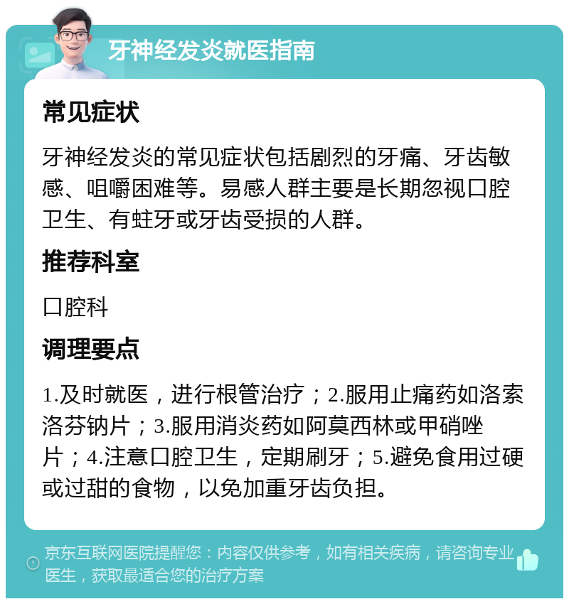 牙神经发炎就医指南 常见症状 牙神经发炎的常见症状包括剧烈的牙痛、牙齿敏感、咀嚼困难等。易感人群主要是长期忽视口腔卫生、有蛀牙或牙齿受损的人群。 推荐科室 口腔科 调理要点 1.及时就医，进行根管治疗；2.服用止痛药如洛索洛芬钠片；3.服用消炎药如阿莫西林或甲硝唑片；4.注意口腔卫生，定期刷牙；5.避免食用过硬或过甜的食物，以免加重牙齿负担。