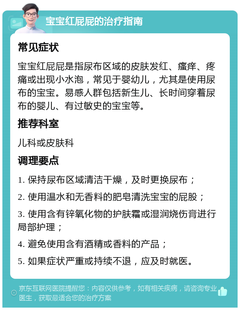 宝宝红屁屁的治疗指南 常见症状 宝宝红屁屁是指尿布区域的皮肤发红、瘙痒、疼痛或出现小水泡，常见于婴幼儿，尤其是使用尿布的宝宝。易感人群包括新生儿、长时间穿着尿布的婴儿、有过敏史的宝宝等。 推荐科室 儿科或皮肤科 调理要点 1. 保持尿布区域清洁干燥，及时更换尿布； 2. 使用温水和无香料的肥皂清洗宝宝的屁股； 3. 使用含有锌氧化物的护肤霜或湿润烧伤膏进行局部护理； 4. 避免使用含有酒精或香料的产品； 5. 如果症状严重或持续不退，应及时就医。