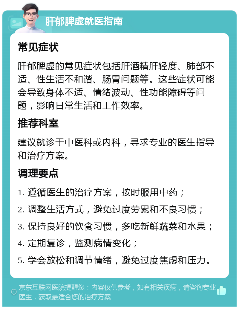 肝郁脾虚就医指南 常见症状 肝郁脾虚的常见症状包括肝酒精肝轻度、肺部不适、性生活不和谐、肠胃问题等。这些症状可能会导致身体不适、情绪波动、性功能障碍等问题，影响日常生活和工作效率。 推荐科室 建议就诊于中医科或内科，寻求专业的医生指导和治疗方案。 调理要点 1. 遵循医生的治疗方案，按时服用中药； 2. 调整生活方式，避免过度劳累和不良习惯； 3. 保持良好的饮食习惯，多吃新鲜蔬菜和水果； 4. 定期复诊，监测病情变化； 5. 学会放松和调节情绪，避免过度焦虑和压力。