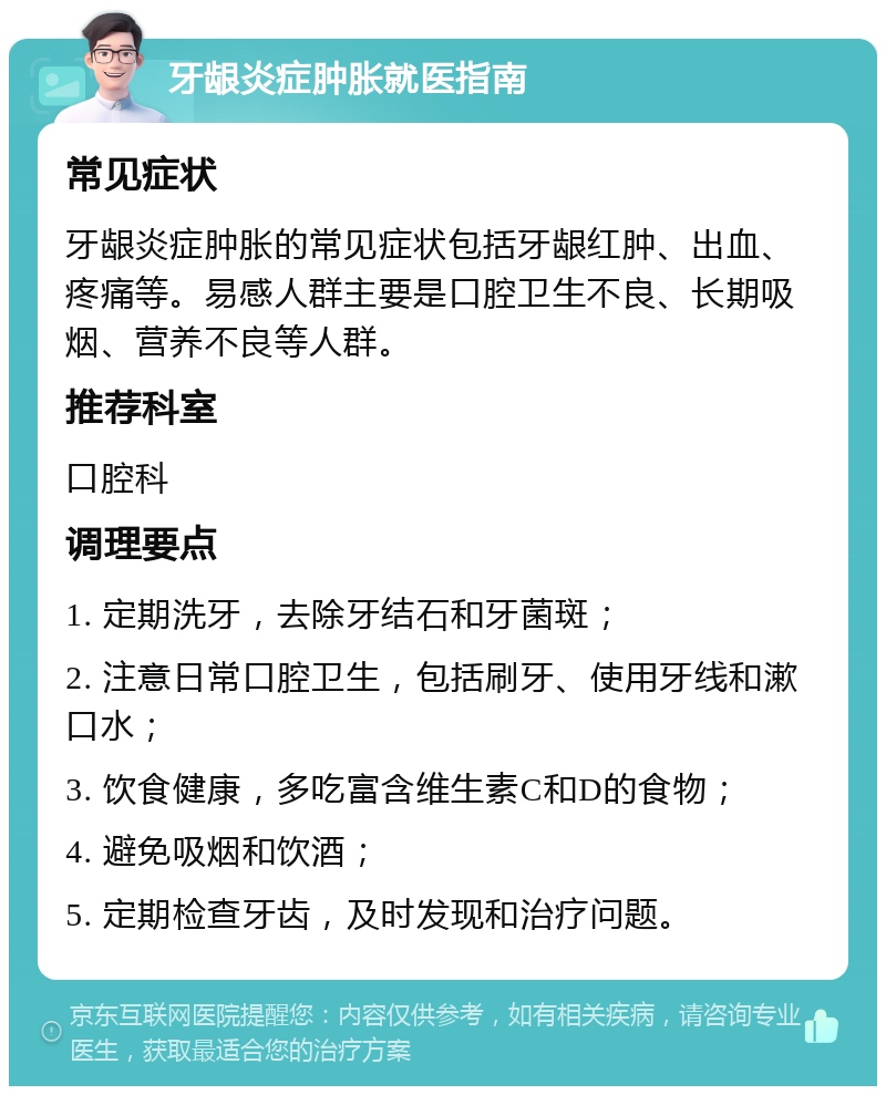 牙龈炎症肿胀就医指南 常见症状 牙龈炎症肿胀的常见症状包括牙龈红肿、出血、疼痛等。易感人群主要是口腔卫生不良、长期吸烟、营养不良等人群。 推荐科室 口腔科 调理要点 1. 定期洗牙，去除牙结石和牙菌斑； 2. 注意日常口腔卫生，包括刷牙、使用牙线和漱口水； 3. 饮食健康，多吃富含维生素C和D的食物； 4. 避免吸烟和饮酒； 5. 定期检查牙齿，及时发现和治疗问题。