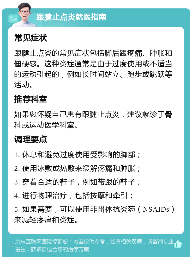 跟腱止点炎就医指南 常见症状 跟腱止点炎的常见症状包括脚后跟疼痛、肿胀和僵硬感。这种炎症通常是由于过度使用或不适当的运动引起的，例如长时间站立、跑步或跳跃等活动。 推荐科室 如果您怀疑自己患有跟腱止点炎，建议就诊于骨科或运动医学科室。 调理要点 1. 休息和避免过度使用受影响的脚部； 2. 使用冰敷或热敷来缓解疼痛和肿胀； 3. 穿着合适的鞋子，例如带跟的鞋子； 4. 进行物理治疗，包括按摩和牵引； 5. 如果需要，可以使用非甾体抗炎药（NSAIDs）来减轻疼痛和炎症。