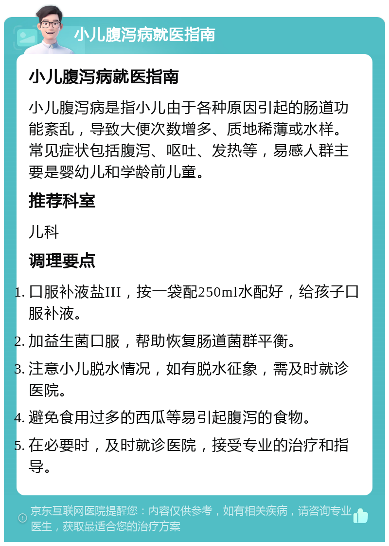 小儿腹泻病就医指南 小儿腹泻病就医指南 小儿腹泻病是指小儿由于各种原因引起的肠道功能紊乱，导致大便次数增多、质地稀薄或水样。常见症状包括腹泻、呕吐、发热等，易感人群主要是婴幼儿和学龄前儿童。 推荐科室 儿科 调理要点 口服补液盐III，按一袋配250ml水配好，给孩子口服补液。 加益生菌口服，帮助恢复肠道菌群平衡。 注意小儿脱水情况，如有脱水征象，需及时就诊医院。 避免食用过多的西瓜等易引起腹泻的食物。 在必要时，及时就诊医院，接受专业的治疗和指导。