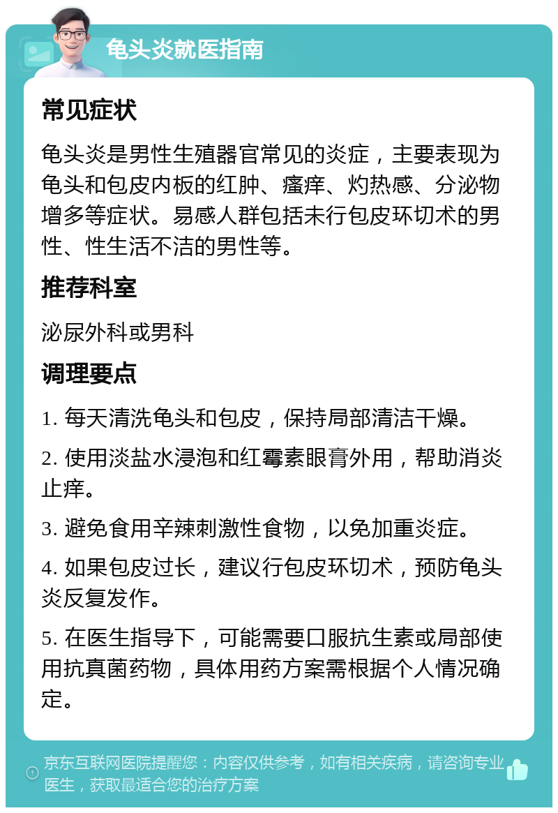 龟头炎就医指南 常见症状 龟头炎是男性生殖器官常见的炎症，主要表现为龟头和包皮内板的红肿、瘙痒、灼热感、分泌物增多等症状。易感人群包括未行包皮环切术的男性、性生活不洁的男性等。 推荐科室 泌尿外科或男科 调理要点 1. 每天清洗龟头和包皮，保持局部清洁干燥。 2. 使用淡盐水浸泡和红霉素眼膏外用，帮助消炎止痒。 3. 避免食用辛辣刺激性食物，以免加重炎症。 4. 如果包皮过长，建议行包皮环切术，预防龟头炎反复发作。 5. 在医生指导下，可能需要口服抗生素或局部使用抗真菌药物，具体用药方案需根据个人情况确定。