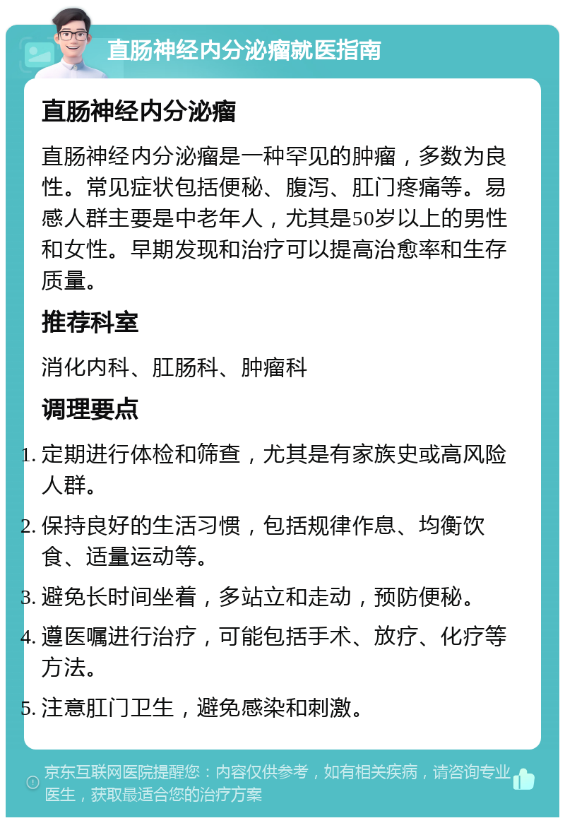 直肠神经内分泌瘤就医指南 直肠神经内分泌瘤 直肠神经内分泌瘤是一种罕见的肿瘤，多数为良性。常见症状包括便秘、腹泻、肛门疼痛等。易感人群主要是中老年人，尤其是50岁以上的男性和女性。早期发现和治疗可以提高治愈率和生存质量。 推荐科室 消化内科、肛肠科、肿瘤科 调理要点 定期进行体检和筛查，尤其是有家族史或高风险人群。 保持良好的生活习惯，包括规律作息、均衡饮食、适量运动等。 避免长时间坐着，多站立和走动，预防便秘。 遵医嘱进行治疗，可能包括手术、放疗、化疗等方法。 注意肛门卫生，避免感染和刺激。