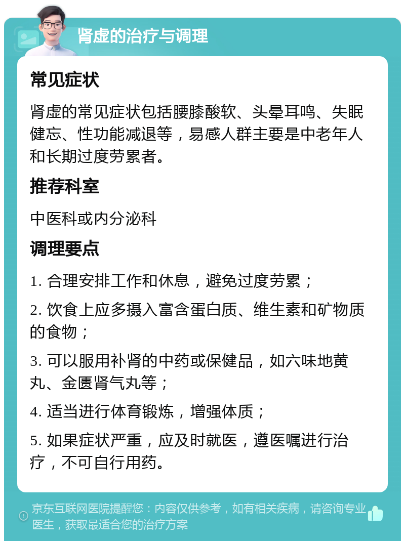 肾虚的治疗与调理 常见症状 肾虚的常见症状包括腰膝酸软、头晕耳鸣、失眠健忘、性功能减退等，易感人群主要是中老年人和长期过度劳累者。 推荐科室 中医科或内分泌科 调理要点 1. 合理安排工作和休息，避免过度劳累； 2. 饮食上应多摄入富含蛋白质、维生素和矿物质的食物； 3. 可以服用补肾的中药或保健品，如六味地黄丸、金匮肾气丸等； 4. 适当进行体育锻炼，增强体质； 5. 如果症状严重，应及时就医，遵医嘱进行治疗，不可自行用药。