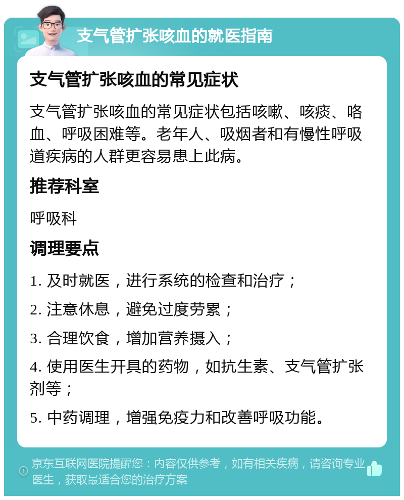 支气管扩张咳血的就医指南 支气管扩张咳血的常见症状 支气管扩张咳血的常见症状包括咳嗽、咳痰、咯血、呼吸困难等。老年人、吸烟者和有慢性呼吸道疾病的人群更容易患上此病。 推荐科室 呼吸科 调理要点 1. 及时就医，进行系统的检查和治疗； 2. 注意休息，避免过度劳累； 3. 合理饮食，增加营养摄入； 4. 使用医生开具的药物，如抗生素、支气管扩张剂等； 5. 中药调理，增强免疫力和改善呼吸功能。