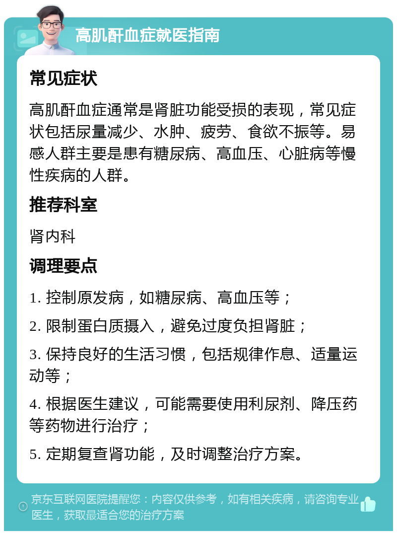 高肌酐血症就医指南 常见症状 高肌酐血症通常是肾脏功能受损的表现，常见症状包括尿量减少、水肿、疲劳、食欲不振等。易感人群主要是患有糖尿病、高血压、心脏病等慢性疾病的人群。 推荐科室 肾内科 调理要点 1. 控制原发病，如糖尿病、高血压等； 2. 限制蛋白质摄入，避免过度负担肾脏； 3. 保持良好的生活习惯，包括规律作息、适量运动等； 4. 根据医生建议，可能需要使用利尿剂、降压药等药物进行治疗； 5. 定期复查肾功能，及时调整治疗方案。