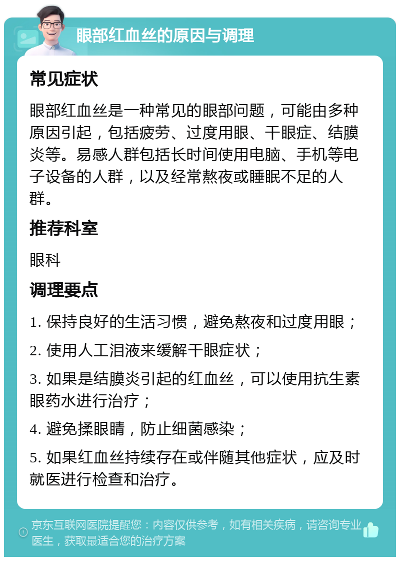 眼部红血丝的原因与调理 常见症状 眼部红血丝是一种常见的眼部问题，可能由多种原因引起，包括疲劳、过度用眼、干眼症、结膜炎等。易感人群包括长时间使用电脑、手机等电子设备的人群，以及经常熬夜或睡眠不足的人群。 推荐科室 眼科 调理要点 1. 保持良好的生活习惯，避免熬夜和过度用眼； 2. 使用人工泪液来缓解干眼症状； 3. 如果是结膜炎引起的红血丝，可以使用抗生素眼药水进行治疗； 4. 避免揉眼睛，防止细菌感染； 5. 如果红血丝持续存在或伴随其他症状，应及时就医进行检查和治疗。