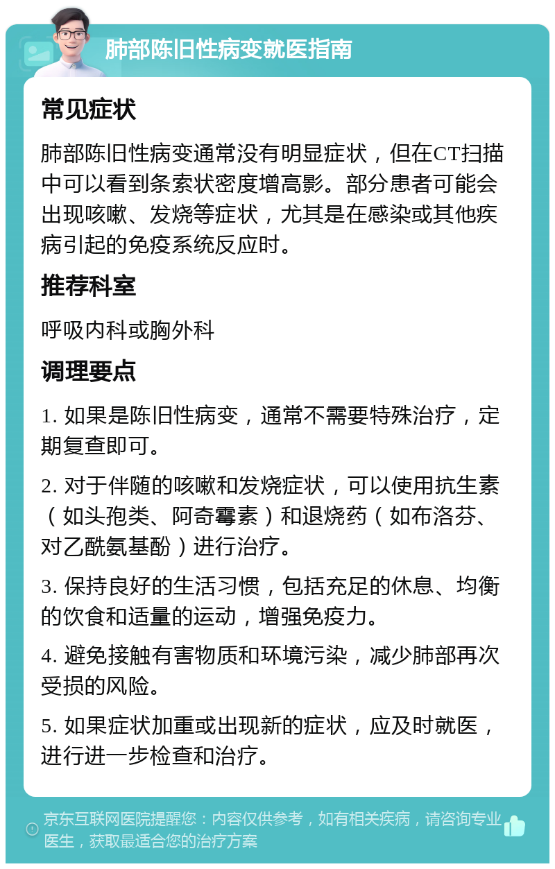 肺部陈旧性病变就医指南 常见症状 肺部陈旧性病变通常没有明显症状，但在CT扫描中可以看到条索状密度增高影。部分患者可能会出现咳嗽、发烧等症状，尤其是在感染或其他疾病引起的免疫系统反应时。 推荐科室 呼吸内科或胸外科 调理要点 1. 如果是陈旧性病变，通常不需要特殊治疗，定期复查即可。 2. 对于伴随的咳嗽和发烧症状，可以使用抗生素（如头孢类、阿奇霉素）和退烧药（如布洛芬、对乙酰氨基酚）进行治疗。 3. 保持良好的生活习惯，包括充足的休息、均衡的饮食和适量的运动，增强免疫力。 4. 避免接触有害物质和环境污染，减少肺部再次受损的风险。 5. 如果症状加重或出现新的症状，应及时就医，进行进一步检查和治疗。