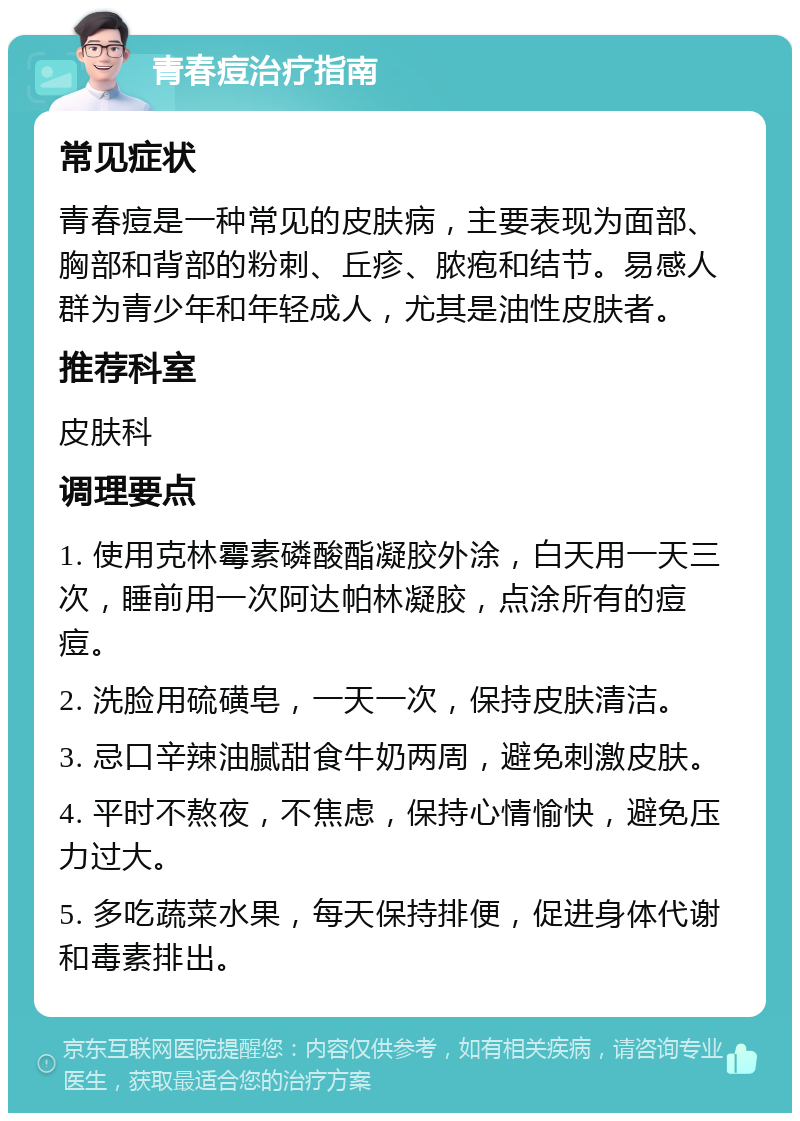 青春痘治疗指南 常见症状 青春痘是一种常见的皮肤病，主要表现为面部、胸部和背部的粉刺、丘疹、脓疱和结节。易感人群为青少年和年轻成人，尤其是油性皮肤者。 推荐科室 皮肤科 调理要点 1. 使用克林霉素磷酸酯凝胶外涂，白天用一天三次，睡前用一次阿达帕林凝胶，点涂所有的痘痘。 2. 洗脸用硫磺皂，一天一次，保持皮肤清洁。 3. 忌口辛辣油腻甜食牛奶两周，避免刺激皮肤。 4. 平时不熬夜，不焦虑，保持心情愉快，避免压力过大。 5. 多吃蔬菜水果，每天保持排便，促进身体代谢和毒素排出。