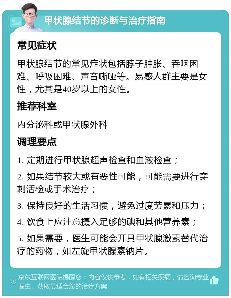 甲状腺结节的诊断与治疗指南 常见症状 甲状腺结节的常见症状包括脖子肿胀、吞咽困难、呼吸困难、声音嘶哑等。易感人群主要是女性，尤其是40岁以上的女性。 推荐科室 内分泌科或甲状腺外科 调理要点 1. 定期进行甲状腺超声检查和血液检查； 2. 如果结节较大或有恶性可能，可能需要进行穿刺活检或手术治疗； 3. 保持良好的生活习惯，避免过度劳累和压力； 4. 饮食上应注意摄入足够的碘和其他营养素； 5. 如果需要，医生可能会开具甲状腺激素替代治疗的药物，如左旋甲状腺素钠片。