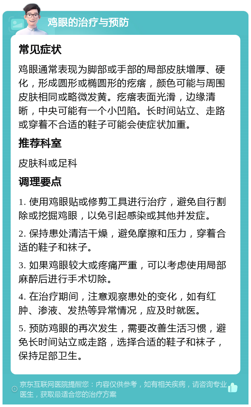 鸡眼的治疗与预防 常见症状 鸡眼通常表现为脚部或手部的局部皮肤增厚、硬化，形成圆形或椭圆形的疙瘩，颜色可能与周围皮肤相同或略微发黄。疙瘩表面光滑，边缘清晰，中央可能有一个小凹陷。长时间站立、走路或穿着不合适的鞋子可能会使症状加重。 推荐科室 皮肤科或足科 调理要点 1. 使用鸡眼贴或修剪工具进行治疗，避免自行割除或挖掘鸡眼，以免引起感染或其他并发症。 2. 保持患处清洁干燥，避免摩擦和压力，穿着合适的鞋子和袜子。 3. 如果鸡眼较大或疼痛严重，可以考虑使用局部麻醉后进行手术切除。 4. 在治疗期间，注意观察患处的变化，如有红肿、渗液、发热等异常情况，应及时就医。 5. 预防鸡眼的再次发生，需要改善生活习惯，避免长时间站立或走路，选择合适的鞋子和袜子，保持足部卫生。