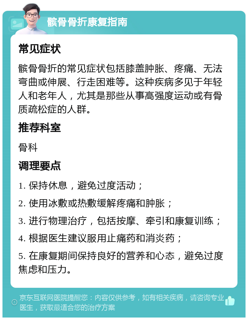 髌骨骨折康复指南 常见症状 髌骨骨折的常见症状包括膝盖肿胀、疼痛、无法弯曲或伸展、行走困难等。这种疾病多见于年轻人和老年人，尤其是那些从事高强度运动或有骨质疏松症的人群。 推荐科室 骨科 调理要点 1. 保持休息，避免过度活动； 2. 使用冰敷或热敷缓解疼痛和肿胀； 3. 进行物理治疗，包括按摩、牵引和康复训练； 4. 根据医生建议服用止痛药和消炎药； 5. 在康复期间保持良好的营养和心态，避免过度焦虑和压力。