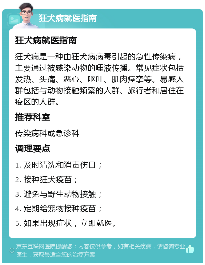 狂犬病就医指南 狂犬病就医指南 狂犬病是一种由狂犬病病毒引起的急性传染病，主要通过被感染动物的唾液传播。常见症状包括发热、头痛、恶心、呕吐、肌肉痉挛等。易感人群包括与动物接触频繁的人群、旅行者和居住在疫区的人群。 推荐科室 传染病科或急诊科 调理要点 1. 及时清洗和消毒伤口； 2. 接种狂犬疫苗； 3. 避免与野生动物接触； 4. 定期给宠物接种疫苗； 5. 如果出现症状，立即就医。