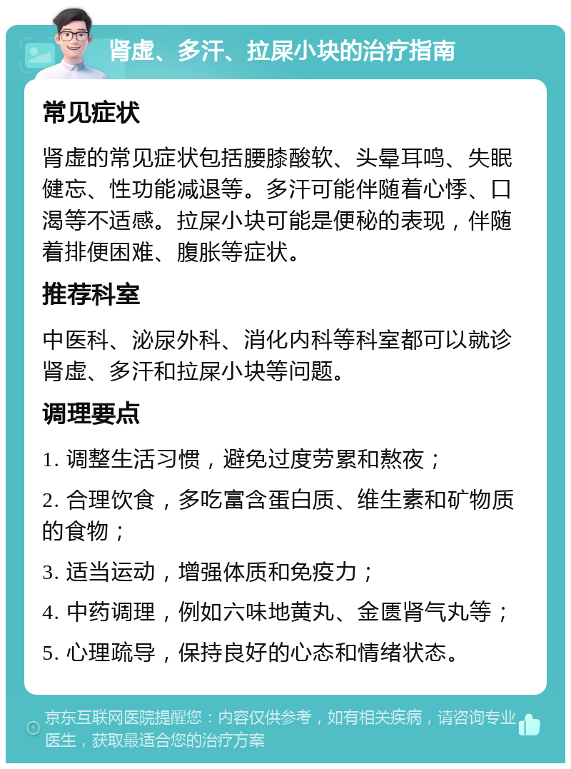 肾虚、多汗、拉屎小块的治疗指南 常见症状 肾虚的常见症状包括腰膝酸软、头晕耳鸣、失眠健忘、性功能减退等。多汗可能伴随着心悸、口渴等不适感。拉屎小块可能是便秘的表现，伴随着排便困难、腹胀等症状。 推荐科室 中医科、泌尿外科、消化内科等科室都可以就诊肾虚、多汗和拉屎小块等问题。 调理要点 1. 调整生活习惯，避免过度劳累和熬夜； 2. 合理饮食，多吃富含蛋白质、维生素和矿物质的食物； 3. 适当运动，增强体质和免疫力； 4. 中药调理，例如六味地黄丸、金匮肾气丸等； 5. 心理疏导，保持良好的心态和情绪状态。