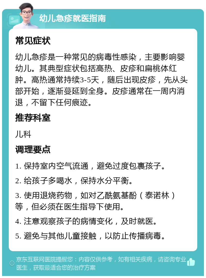 幼儿急疹就医指南 常见症状 幼儿急疹是一种常见的病毒性感染，主要影响婴幼儿。其典型症状包括高热、皮疹和扁桃体红肿。高热通常持续3-5天，随后出现皮疹，先从头部开始，逐渐蔓延到全身。皮疹通常在一周内消退，不留下任何痕迹。 推荐科室 儿科 调理要点 1. 保持室内空气流通，避免过度包裹孩子。 2. 给孩子多喝水，保持水分平衡。 3. 使用退烧药物，如对乙酰氨基酚（泰诺林）等，但必须在医生指导下使用。 4. 注意观察孩子的病情变化，及时就医。 5. 避免与其他儿童接触，以防止传播病毒。