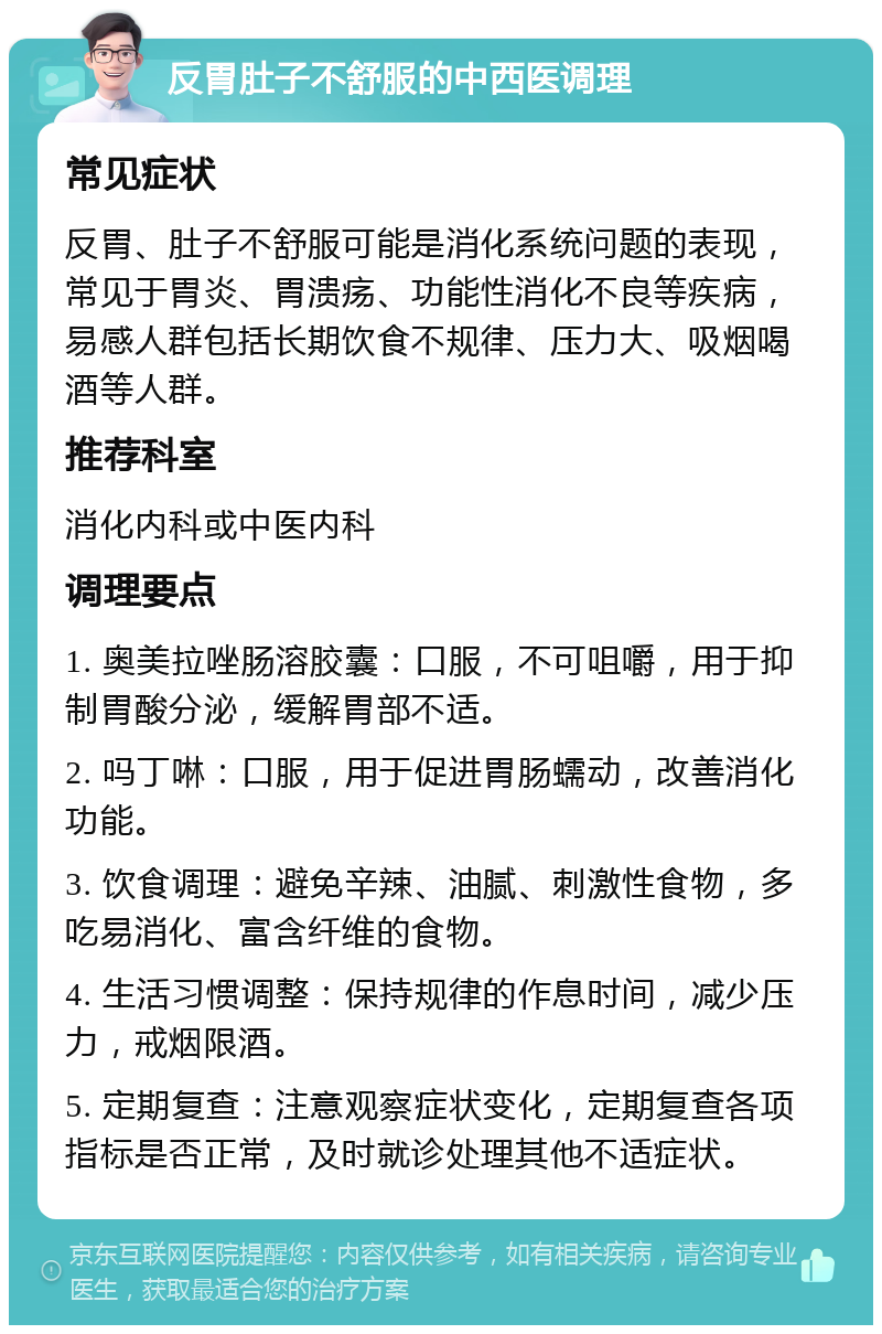 反胃肚子不舒服的中西医调理 常见症状 反胃、肚子不舒服可能是消化系统问题的表现，常见于胃炎、胃溃疡、功能性消化不良等疾病，易感人群包括长期饮食不规律、压力大、吸烟喝酒等人群。 推荐科室 消化内科或中医内科 调理要点 1. 奥美拉唑肠溶胶囊：口服，不可咀嚼，用于抑制胃酸分泌，缓解胃部不适。 2. 吗丁啉：口服，用于促进胃肠蠕动，改善消化功能。 3. 饮食调理：避免辛辣、油腻、刺激性食物，多吃易消化、富含纤维的食物。 4. 生活习惯调整：保持规律的作息时间，减少压力，戒烟限酒。 5. 定期复查：注意观察症状变化，定期复查各项指标是否正常，及时就诊处理其他不适症状。