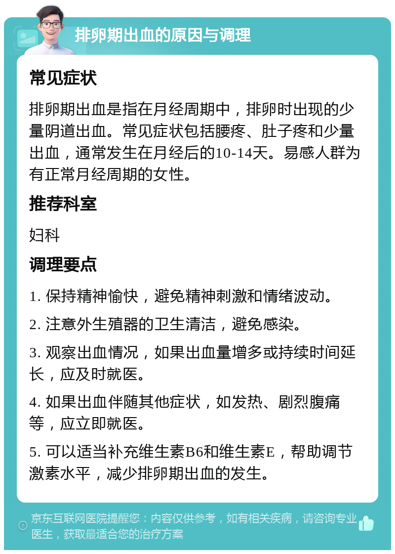 排卵期出血的原因与调理 常见症状 排卵期出血是指在月经周期中，排卵时出现的少量阴道出血。常见症状包括腰疼、肚子疼和少量出血，通常发生在月经后的10-14天。易感人群为有正常月经周期的女性。 推荐科室 妇科 调理要点 1. 保持精神愉快，避免精神刺激和情绪波动。 2. 注意外生殖器的卫生清洁，避免感染。 3. 观察出血情况，如果出血量增多或持续时间延长，应及时就医。 4. 如果出血伴随其他症状，如发热、剧烈腹痛等，应立即就医。 5. 可以适当补充维生素B6和维生素E，帮助调节激素水平，减少排卵期出血的发生。