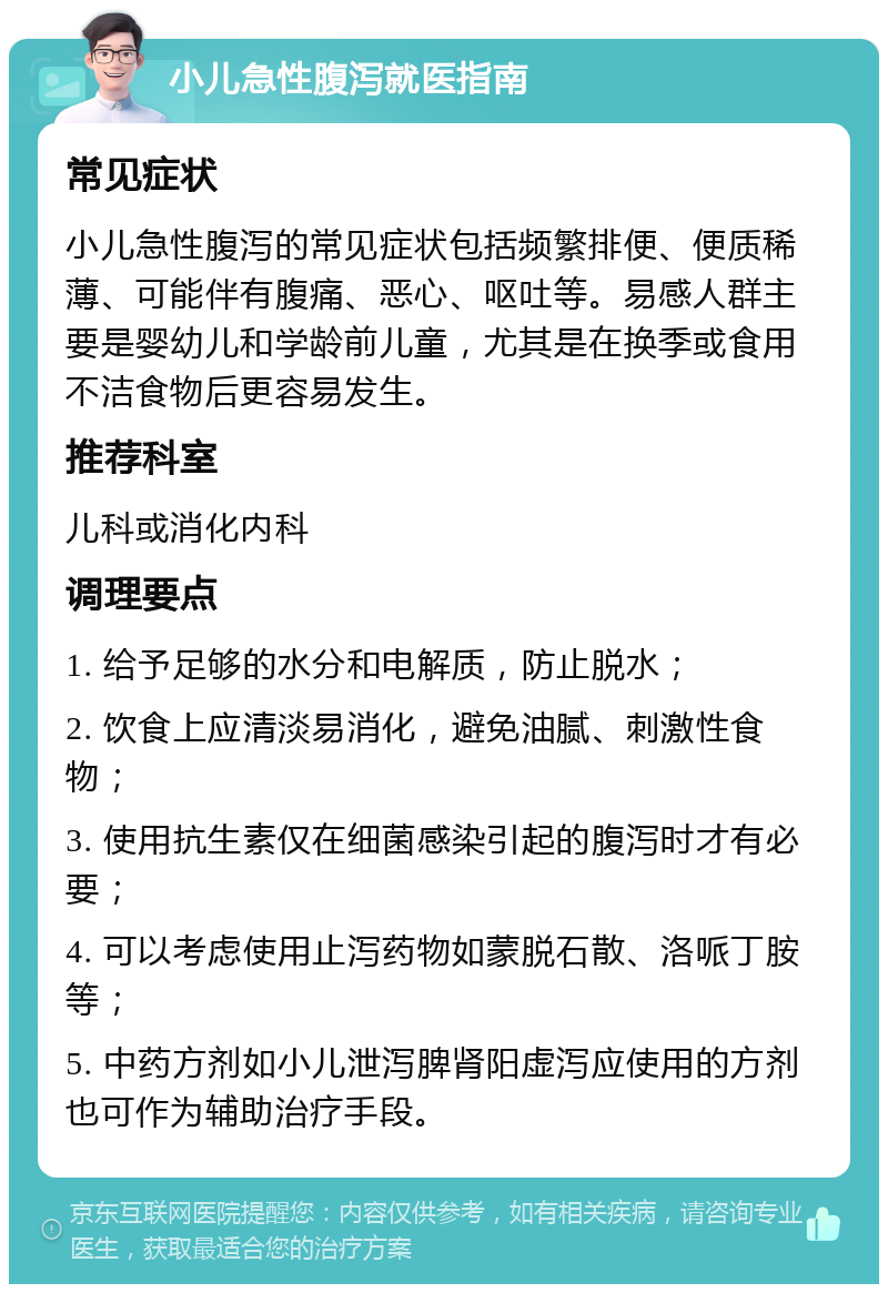 小儿急性腹泻就医指南 常见症状 小儿急性腹泻的常见症状包括频繁排便、便质稀薄、可能伴有腹痛、恶心、呕吐等。易感人群主要是婴幼儿和学龄前儿童，尤其是在换季或食用不洁食物后更容易发生。 推荐科室 儿科或消化内科 调理要点 1. 给予足够的水分和电解质，防止脱水； 2. 饮食上应清淡易消化，避免油腻、刺激性食物； 3. 使用抗生素仅在细菌感染引起的腹泻时才有必要； 4. 可以考虑使用止泻药物如蒙脱石散、洛哌丁胺等； 5. 中药方剂如小儿泄泻脾肾阳虚泻应使用的方剂也可作为辅助治疗手段。