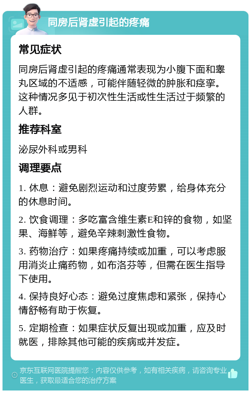 同房后肾虚引起的疼痛 常见症状 同房后肾虚引起的疼痛通常表现为小腹下面和睾丸区域的不适感，可能伴随轻微的肿胀和痉挛。这种情况多见于初次性生活或性生活过于频繁的人群。 推荐科室 泌尿外科或男科 调理要点 1. 休息：避免剧烈运动和过度劳累，给身体充分的休息时间。 2. 饮食调理：多吃富含维生素E和锌的食物，如坚果、海鲜等，避免辛辣刺激性食物。 3. 药物治疗：如果疼痛持续或加重，可以考虑服用消炎止痛药物，如布洛芬等，但需在医生指导下使用。 4. 保持良好心态：避免过度焦虑和紧张，保持心情舒畅有助于恢复。 5. 定期检查：如果症状反复出现或加重，应及时就医，排除其他可能的疾病或并发症。