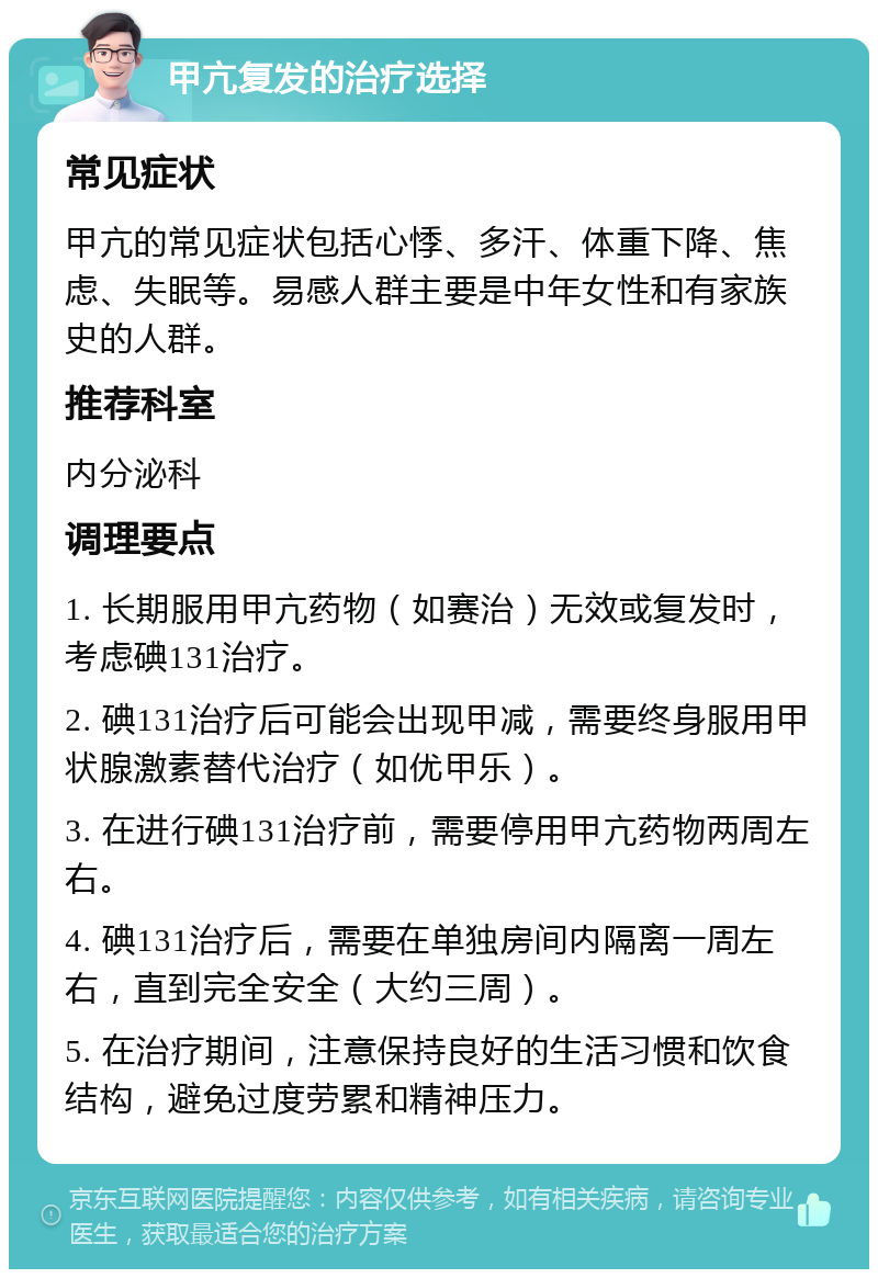 甲亢复发的治疗选择 常见症状 甲亢的常见症状包括心悸、多汗、体重下降、焦虑、失眠等。易感人群主要是中年女性和有家族史的人群。 推荐科室 内分泌科 调理要点 1. 长期服用甲亢药物（如赛治）无效或复发时，考虑碘131治疗。 2. 碘131治疗后可能会出现甲减，需要终身服用甲状腺激素替代治疗（如优甲乐）。 3. 在进行碘131治疗前，需要停用甲亢药物两周左右。 4. 碘131治疗后，需要在单独房间内隔离一周左右，直到完全安全（大约三周）。 5. 在治疗期间，注意保持良好的生活习惯和饮食结构，避免过度劳累和精神压力。